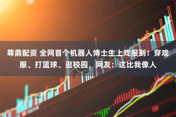 尊鼎配资 全网首个机器人博士生上戏报到！穿戏服、打篮球、逛校园，网友：这比我像人