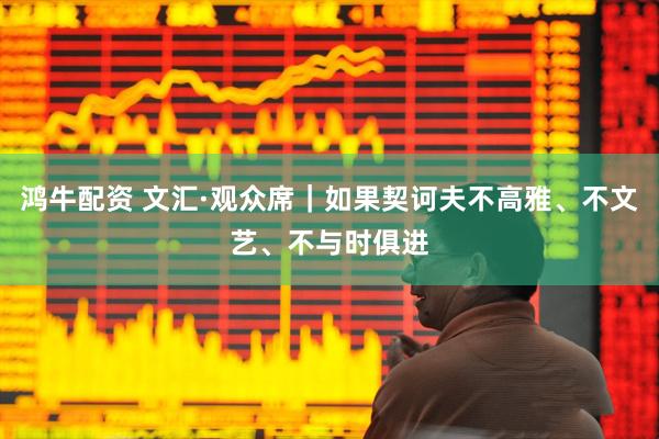 鸿牛配资 文汇·观众席｜如果契诃夫不高雅、不文艺、不与时俱进