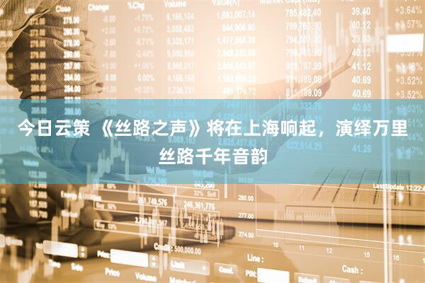 今日云策 《丝路之声》将在上海响起，演绎万里丝路千年音韵