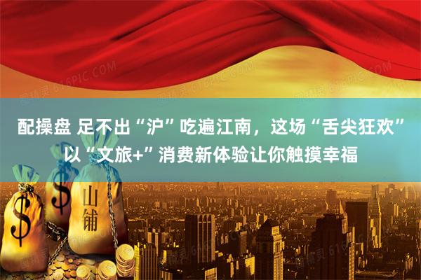 配操盘 足不出“沪”吃遍江南，这场“舌尖狂欢”以“文旅+”消费新体验让你触摸幸福