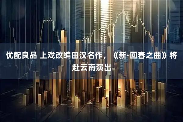 优配良品 上戏改编田汉名作，《新·回春之曲》将赴云南演出