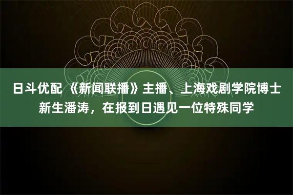 日斗优配 《新闻联播》主播、上海戏剧学院博士新生潘涛，在报到日遇见一位特殊同学