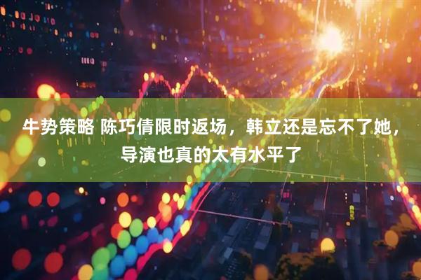 牛势策略 陈巧倩限时返场，韩立还是忘不了她，导演也真的太有水平了
