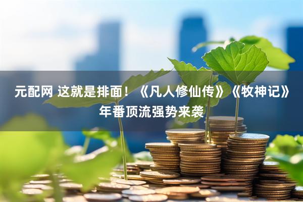元配网 这就是排面！《凡人修仙传》《牧神记》年番顶流强势来袭