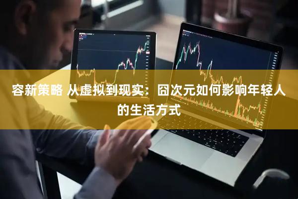 容新策略 从虚拟到现实：囧次元如何影响年轻人的生活方式