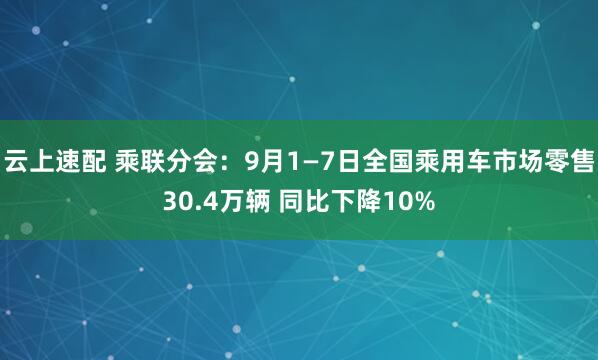 云上速配 乘联分会：9月1—7日全国乘用车市场零售30.4万辆 同比下降10%