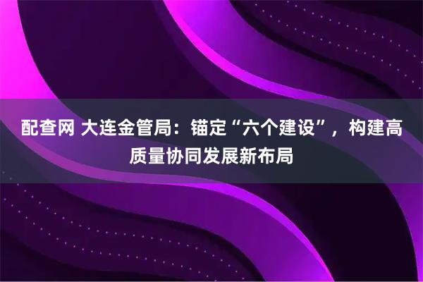 配查网 大连金管局：锚定“六个建设”，构建高质量协同发展新布局