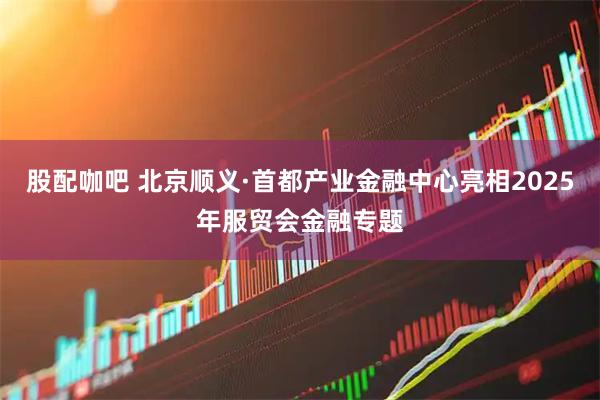 股配咖吧 北京顺义·首都产业金融中心亮相2025年服贸会金融专题