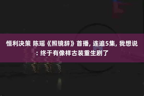 恒利决策 陈瑶《照镜辞》首播, 连追5集, 我想说: 终于有像样古装重生剧了