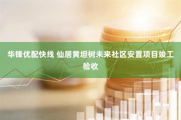 华锋优配快线 仙居黄坦树未来社区安置项目竣工验收