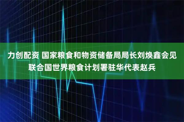 力创配资 国家粮食和物资储备局局长刘焕鑫会见联合国世界粮食计划署驻华代表赵兵