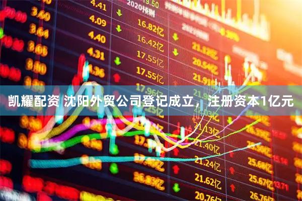 凯耀配资 沈阳外贸公司登记成立，注册资本1亿元