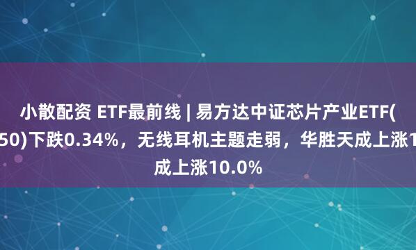 小散配资 ETF最前线 | 易方达中证芯片产业ETF(516350)下跌0.34%，无线耳机主题走弱，华胜天成上涨10.0%