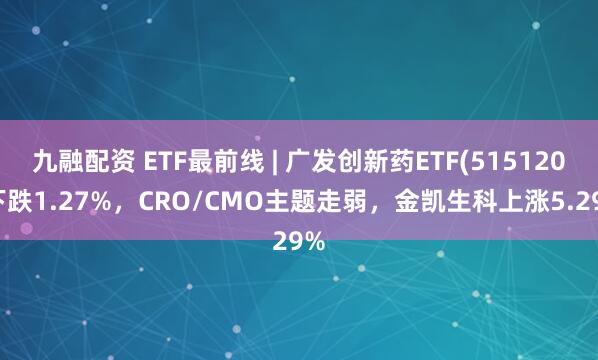 九融配资 ETF最前线 | 广发创新药ETF(515120)下跌1.27%，CRO/CMO主题走弱，金凯生科上涨5.29%