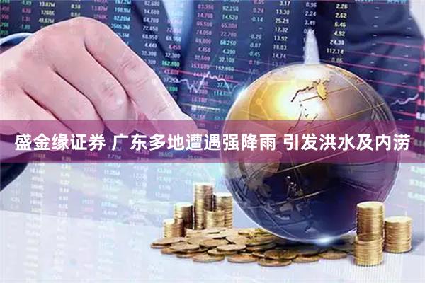 盛金缘证券 广东多地遭遇强降雨 引发洪水及内涝