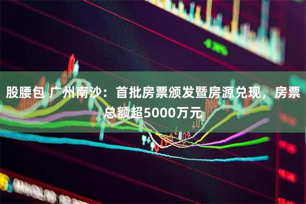 股腰包 广州南沙：首批房票颁发暨房源兑现，房票总额超5000万元