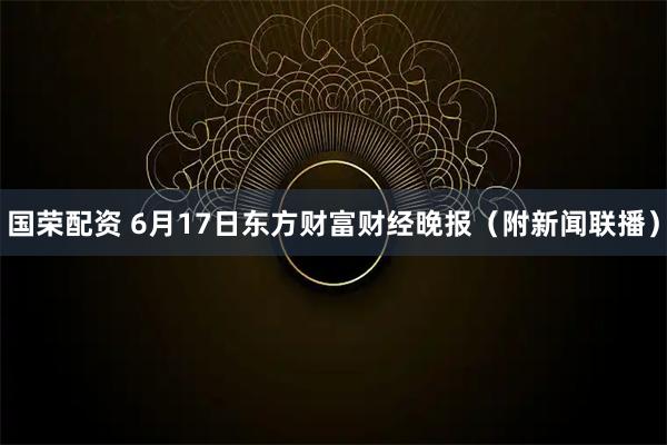 国荣配资 6月17日东方财富财经晚报（附新闻联播）
