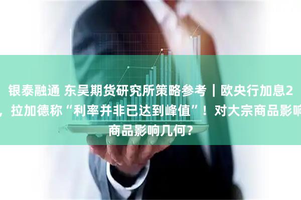 银泰融通 东吴期货研究所策略参考｜欧央行加息25基点，拉加德称“利率并非已达到峰值”！对大宗商品影响几何？