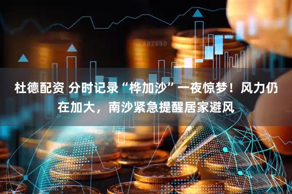 杜德配资 分时记录“桦加沙”一夜惊梦！风力仍在加大，南沙紧急提醒居家避风