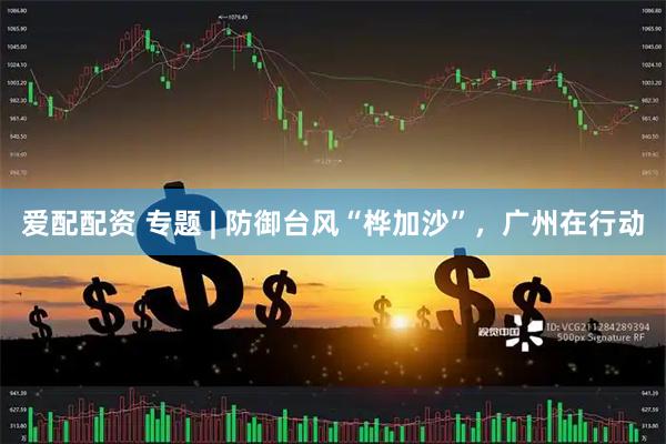 爱配配资 专题 | 防御台风“桦加沙”，广州在行动