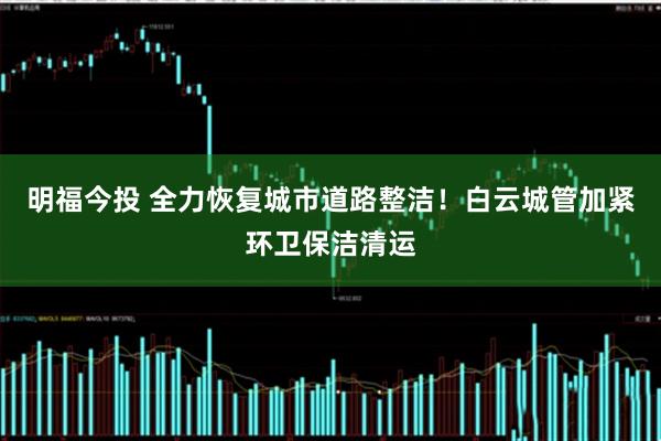 明福今投 全力恢复城市道路整洁！白云城管加紧环卫保洁清运