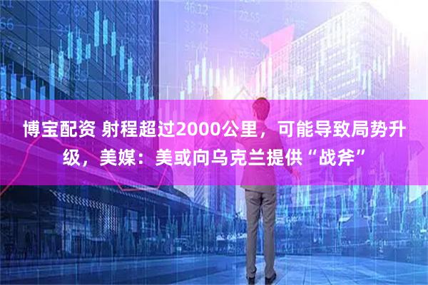 博宝配资 射程超过2000公里，可能导致局势升级，美媒：美或向乌克兰提供“战斧”