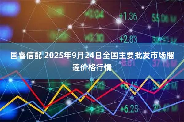 国睿信配 2025年9月24日全国主要批发市场榴莲价格行情