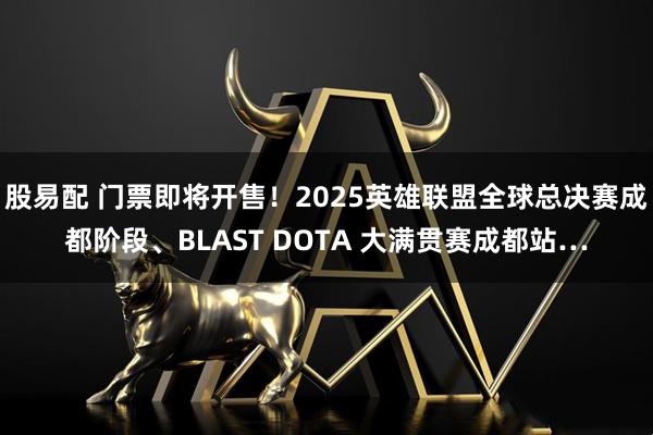 股易配 门票即将开售！2025英雄联盟全球总决赛成都阶段、BLAST DOTA 大满贯赛成都站…