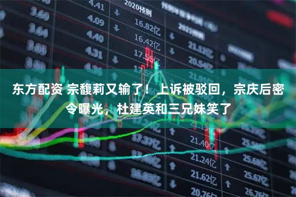 东方配资 宗馥莉又输了！上诉被驳回，宗庆后密令曝光，杜建英和三兄妹笑了