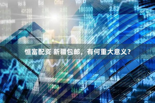 恒富配资 新疆包邮，有何重大意义？