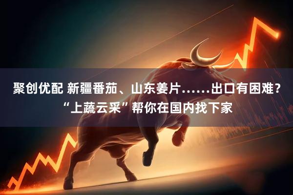 聚创优配 新疆番茄、山东姜片……出口有困难？“上蔬云采”帮你在国内找下家