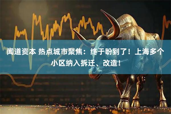 闻道资本 热点城市聚焦：终于盼到了！上海多个小区纳入拆迁、改造！