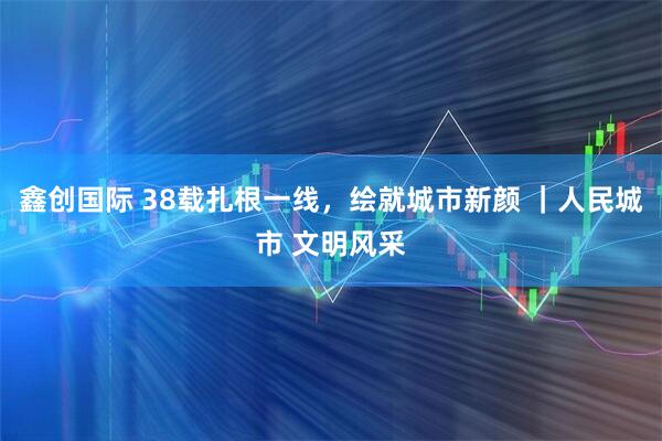 鑫创国际 38载扎根一线，绘就城市新颜 ｜人民城市 文明风采