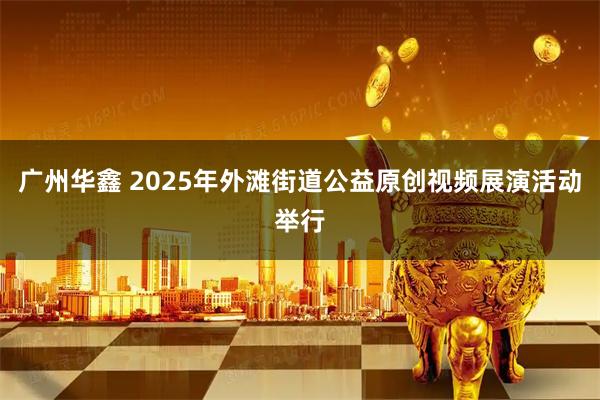 广州华鑫 2025年外滩街道公益原创视频展演活动举行