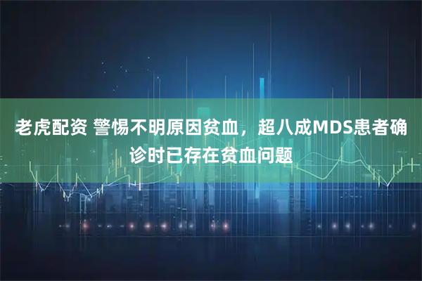 老虎配资 警惕不明原因贫血，超八成MDS患者确诊时已存在贫血问题