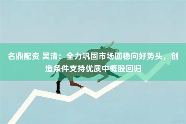 名鼎配资 吴清：全力巩固市场回稳向好势头，创造条件支持优质中概股回归