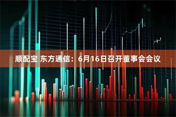 顺配宝 东方通信：6月16日召开董事会会议