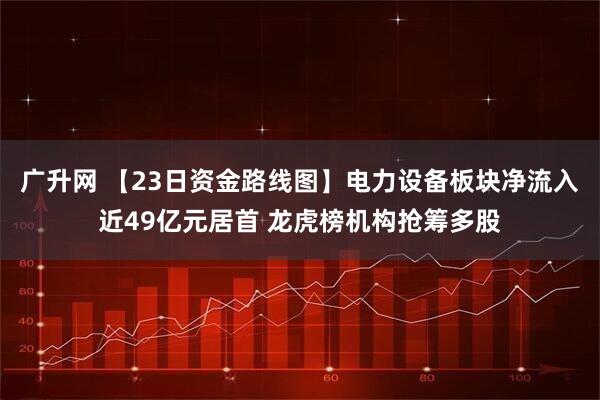广升网 【23日资金路线图】电力设备板块净流入近49亿元居首 龙虎榜机构抢筹多股