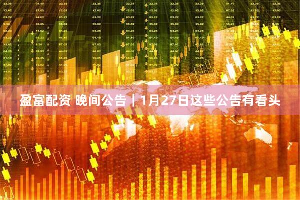 盈富配资 晚间公告｜1月27日这些公告有看头