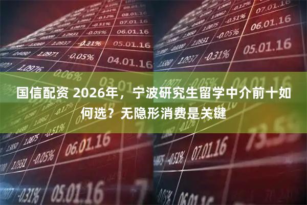 国信配资 2026年，宁波研究生留学中介前十如何选？无隐形消费是关键