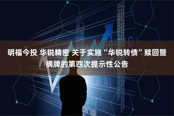 明福今投 华锐精密 关于实施“华锐转债”赎回暨摘牌的第四次提示性公告