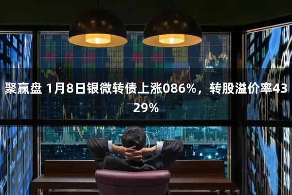 聚赢盘 1月8日银微转债上涨086%，转股溢价率4329%