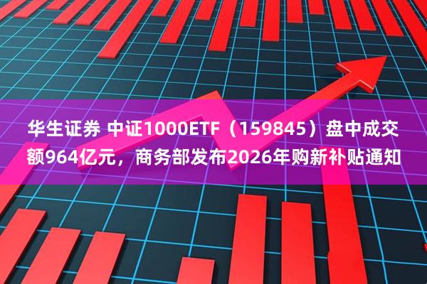华生证券 中证1000ETF（159845）盘中成交额964亿元，商务部发布2026年购新补贴通知