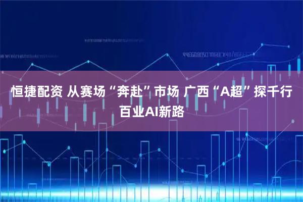 恒捷配资 从赛场“奔赴”市场 广西“A超”探千行百业AI新路