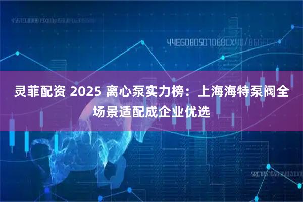灵菲配资 2025 离心泵实力榜:上海海特泵阀全场景适配成企业优选