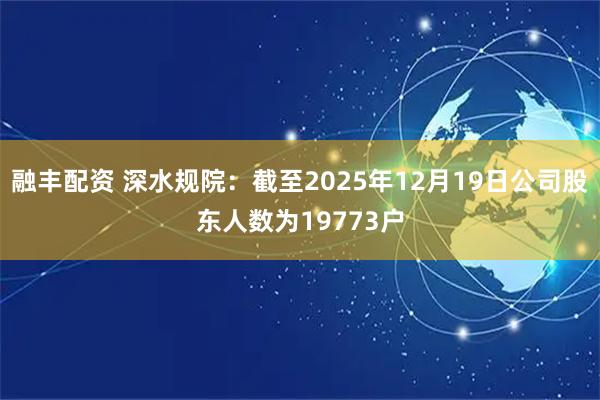 融丰配资 深水规院：截至2025年12月19日公司股东人数为19773户