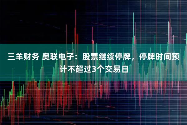 三羊财务 奥联电子：股票继续停牌，停牌时间预计不超过3个交易日