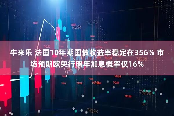 牛来乐 法国10年期国债收益率稳定在356% 市场预期欧央行明年加息概率仅16%