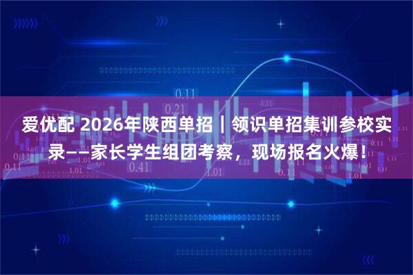 爱优配 2026年陕西单招｜领识单招集训参校实录——家长学生组团考察，现场报名火爆！