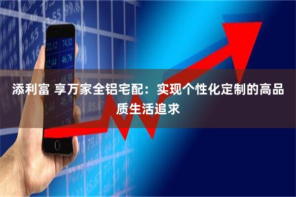 添利富 享万家全铝宅配：实现个性化定制的高品质生活追求